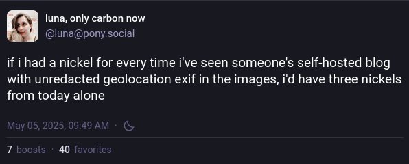 @luna@pony.social: if i had a nickel for every time i've seen someone's self-hosted blog with unredacted geolocation exif in the images, i'd have three nickels from today alone